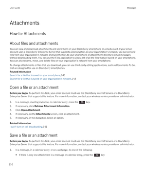 Page 116Attachments
How to: Attachments
About files and attachments
You can view and download attachments and store them on your BlackBerry smartphone or a media card. If your email 
account uses a 
BlackBerry Enterprise Server that supports accessing files on your organization's network, you can preview 
files from your organization's network and save the files to your smartphone or attach them directly to email messages 
without downloading them. You can use the Files application to view a list of all...