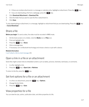 Page 117• If there are multiple attachments in a message or calendar entry, highlight an attachment. Press the  key.
• If you are downloading a file from a webpage, press the  key.
2.Click Download Attachment or Download File.
3.Click the folder that you want to save the file or attachment in.
4.Click Save.
To stop downloading an attachment, in a message, highlight an attachment that you are downloading. Press the  key 
> 
Cancel Download.
Share a file
Before you begin: To send a video, the video must be...
