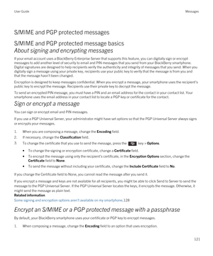 Page 121S/MIME and PGP protected messages
S/MIME and PGP protected message basics
About signing and encrypting messages
If your email account uses a BlackBerry Enterprise Server that supports this feature, you can digitally sign or encrypt 
messages to add another level of security to email and PIN messages that you send from your 
BlackBerry smartphone. 
Digital signatures are designed to help recipients verify the authenticity and integrity of messages that you send. When you  digitally sign a message using...