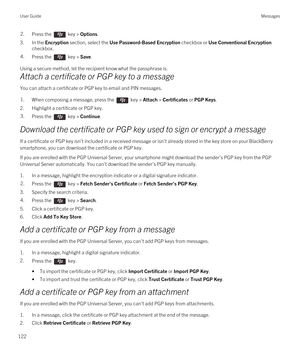 Page 1222.Press the  key > Options. 
3.In the Encryption section, select the Use Password-Based Encryption checkbox or Use Conventional Encryption 
checkbox.
4.Press the  key > Save. 
Using a secure method, let the recipient know what the passphrase is.
Attach a certificate or PGP key to a message
You can attach a certificate or PGP key to email and PIN messages.
1.When composing a message, press the  key > Attach > Certificates or PGP Keys. 
2.Highlight a certificate or PGP key.
3.Press the  key > Continue....