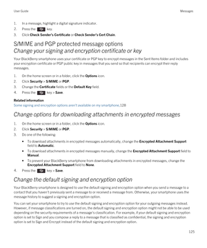 Page 1251.In a message, highlight a digital signature indicator.2.Press the  key. 
3.Click Check Sender’s Certificate or Check Sender’s Cert Chain.
S/MIME and PGP protected message options
Change your signing and encryption certificate or key
Your BlackBerry smartphone uses your certificate or PGP key to encrypt messages in the Sent Items folder and includes 
your encryption certificate or 
PGP public key in messages that you send so that recipients can encrypt their reply 
messages.
1.On the home screen or in a...