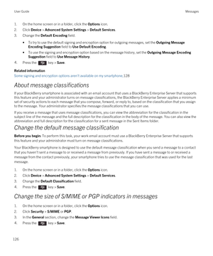 Page 1261.On the home screen or in a folder, click the Options icon.
2.Click Device > Advanced System Settings > Default Services.
3.Change the Default Encoding field.
•To try to use the default signing and encryption option for outgoing messages, set the Outgoing Message 
Encoding Suggestion
 field to Use Default Encoding.
•To use the signing and encryption option based on the message history, set the Outgoing Message Encoding 
Suggestion
 field to Use Message History.
4.Press the  key > Save. 
Related...