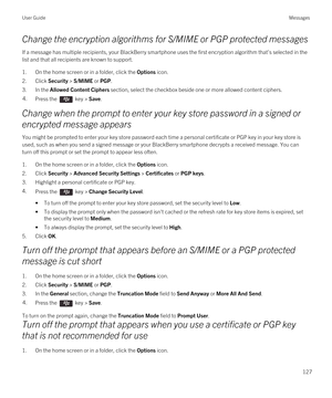 Page 127Change the encryption algorithms for S/MIME or PGP protected messages
If a message has multiple recipients, your BlackBerry smartphone uses the first encryption algorithm that's selected in the 
list and that all recipients are known to support.
1.On the home screen or in a folder, click the Options icon.
2.Click Security > S/MIME or PGP.
3.In the Allowed Content Ciphers section, select the checkbox beside one or more allowed content ciphers.
4.Press the  key > Save. 
Change when the prompt to enter...