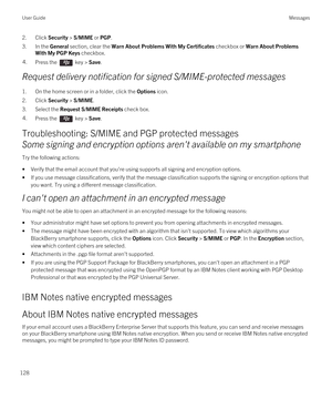 Page 1282.Click Security > S/MIME or PGP.
3.In the General section, clear the Warn About Problems With My Certificates checkbox or Warn About Problems 
With My PGP Keys
 checkbox.
4.Press the  key > Save. 
Request delivery notification for signed S/MIME-protected messages
1.On the home screen or in a folder, click the Options icon.
2.Click Security > S/MIME.
3.Select the Request S/MIME Receipts check box.
4.Press the  key > Save. 
Troubleshooting: S/MIME and PGP protected messages
Some signing and encryption...