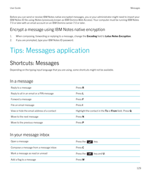 Page 129Before you can send or receive IBM Notes native encrypted messages, you or your administrator might need to import your 
IBM Notes ID file using iNotes (previously known as IBM Domino Web Access). Your computer must be running IBM Notes 
7.0 or later with an email account on an IBM Domino server 7.0 or later.
Encrypt a message using IBM Notes native encryption
1.When composing, forwarding or replying to a message, change the Encoding field to Lotus Notes Encryption.
2.If you are prompted, type your IBM...