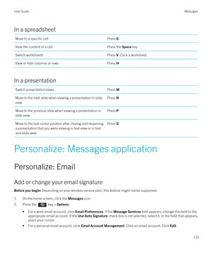 Page 131In a spreadsheet
Move to a specific cellPress GView the content of a cellPress the Space keySwitch worksheetsPress V. Click a worksheet.View or hide columns or rowsPress H
In a presentation
Switch presentation viewsPress MMove to the next slide when viewing a presentation in slide viewPress NMove to the previous slide when viewing a presentation in 
slide viewPress PMove to the last cursor position after closing and reopening  a presentation that you were viewing in text view or in text  and slide...