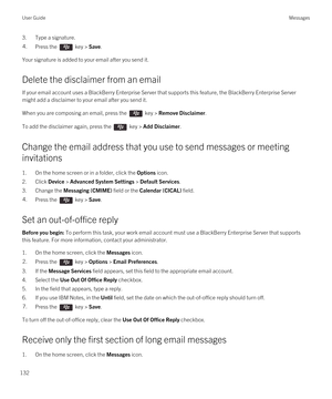 Page 1323.Type a signature.4.Press the  key > Save. 
Your signature is added to your email after you send it.
Delete the disclaimer from an email
If your email account uses a BlackBerry Enterprise Server that supports this feature, the BlackBerry Enterprise Server 
might add a disclaimer to your email after you send it.
When you are composing an email, press the  key > Remove Disclaimer. 
To add the disclaimer again, press the  key > Add Disclaimer.
Change the email address that you use to send messages or...