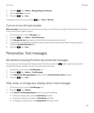 Page 1332.Press the  key > Options > Message Display and Actions. 
3.Clear the Auto More checkbox.
4.Press the  key > Save. 
To download more of an email, press the  key > More or More All.
Turn on or turn off read receipts
Before you begin: Depending on your wireless service provider or administrator, you might not be able to perform this task, 
or some of the options might not appear.
1.On the home screen, click the Messages icon.
2.Press the  key > Options > Email Preferences. 
3.If the Message Services field...