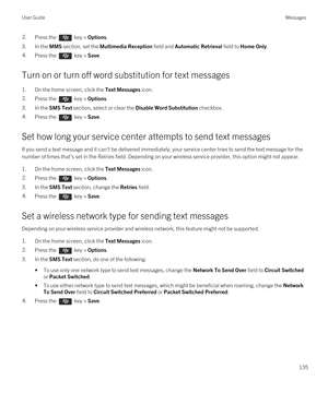 Page 1352.Press the  key > Options. 
3.In the MMS section, set the Multimedia Reception field and Automatic Retrieval field to Home Only.
4.Press the  key > Save.
Turn on or turn off word substitution for text messages
1.On the home screen, click the Text Messages icon.
2.Press the  key > Options. 
3.In the SMS Text section, select or clear the Disable Word Substitution checkbox.
4.Press the  key > Save. 
Set how long your service center attempts to send text messages
If you send a text message and it can't...