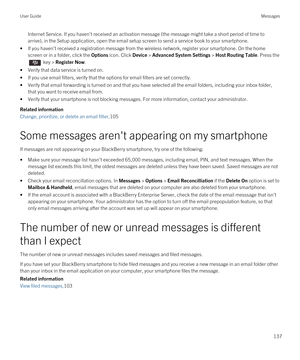 Page 137Internet Service. If you haven't received an activation message (the message might take a short period of time to 
arrive), in the Setup application, open the email setup screen to send a service book to your smartphone.
•If you haven't received a registration message from the wireless network, register your smartphone. On the home 
screen or in a folder, click the 
Options icon. Click Device > Advanced System Settings > Host Routing Table. Press the 
 key > Register Now.
•Verify that data...