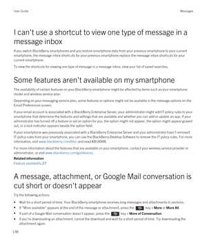 Page 138I can't use a shortcut to view one type of message in a 
message inbox
If you switch BlackBerry smartphones and you restore smartphone data from your previous smartphone to your current 
smartphone, the message inbox shortcuts for your previous smartphone replace the message inbox shortcuts for your 
current smartphone.
To view the shortcuts for viewing one type of message in a message inbox, view your list of saved searches.
Some features aren't available on my smartphone
The availability of...