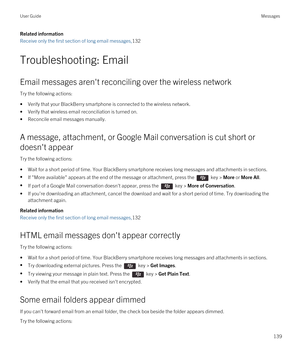 Page 139Related information
Receive only the first section of long email messages,132
Troubleshooting: Email
Email messages aren't reconciling over the wireless network
Try the following actions:
•Verify that your BlackBerry smartphone is connected to the wireless network.
•Verify that wireless email reconciliation is turned on.
•Reconcile email messages manually.
A message, attachment, or Google Mail conversation is cut short or 
doesn't appear
Try the following actions:
•Wait for a short period of...