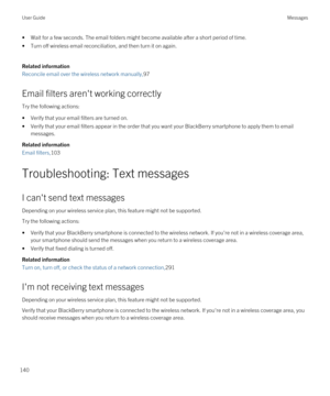 Page 140•Wait for a few seconds. The email folders might become available after a short period of time.
•Turn off wireless email reconciliation, and then turn it on again.
Related information
Reconcile email over the wireless network manually,97
Email filters aren't working correctly
Try the following actions:
•Verify that your email filters are turned on.
•Verify that your email filters appear in the order that you want your BlackBerry smartphone to apply them to email 
messages.
Related information
Email...