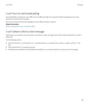 Page 141I can't turn on cell broadcasting
If your BlackBerry smartphone uses a SIM card, your SIM card might not support the display languages that you have 
selected for cell broadcast messages.
Clear the checkbox beside all the languages that your SIM card doesn't support.
Related information
Delete a language from your smartphone,253
I can't attach a file to a text message
Depending on your wireless service provider, if you attach a video, you might not be able to attach another file or create a...