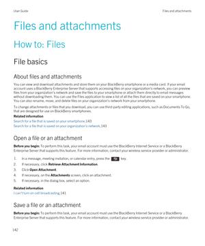 Page 142Files and attachments
How to: Files
File basics
About files and attachments
You can view and download attachments and store them on your BlackBerry smartphone or a media card. If your email 
account uses a 
BlackBerry Enterprise Server that supports accessing files on your organization's network, you can preview 
files from your organization's network and save the files to your smartphone or attach them directly to email messages 
without downloading them. You can use the Files application to...