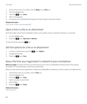 Page 1441.On the home screen or in a folder, click the Media icon or Files icon.
2.Find and highlight a file.
3.Press the  key > Share.
4.Click a message type.
5.If necessary, turn on Bluetooth technology and choose a device or pair with a device.
Related information
I can't attach a file to a text message,141
Open a link in a file or an attachment
Some files might contain links to embedded content, such as tables, pictures, footnotes, text boxes, or comments.
1.In a file, highlight a link.
2.Press the  key...