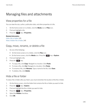 Page 145Managing files and attachments
View properties for a file
You can view the size, author, publication date, and other properties of a file.
1.On the home screen or in a folder, click the Media icon or Files icon.
2.Find and highlight a file.
3.Press the  key > Properties. 
Related information
Hide a file or folder,145
View a hidden file or folder,146
Copy, move, rename, or delete a file
1.Do one of the following:
•On the home screen or in a folder, click the Files icon.
• On the home screen, click the...