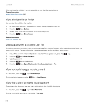 Page 146After you hide a file or folder, it is no longer visible on your BlackBerry smartphone.
Related information
View a hidden file or folder,146
View a hidden file or folder
You can view files or folders that you hid.
1.On the Home screen, click the folder that contains the file or folder that you hid.
2.Press the  key > Explore. 
3.Browse to the folder that contains the file or folder that you hid.
4.Press the  key > Show Hidden. 
Related information
Hide a file or folder,145
Open a password-protected .pdf...