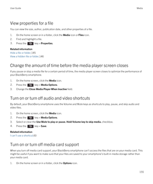 Page 155View properties for a file
You can view the size, author, publication date, and other properties of a file.
1.On the home screen or in a folder, click the Media icon or Files icon.
2.Find and highlight a file.
3.Press the  key > Properties. 
Related information
Hide a file or folder,145
View a hidden file or folder,146
Change the amount of time before the media player screen closes
If you pause or stop a media file for a certain period of time, the media player screen closes to optimize the performance...