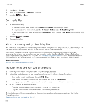 Page 1562.Click Device > Storage.
3.Select or clear the Media Card Support checkbox.
4.Press the  key > Save. 
Sort media files
1.Do one of the following:
•To sort videos, on the home screen, click the Media icon > Videos icon. Highlight a video.
•To sort pictures, on the home screen, click the Media icon > Pictures icon > Picture Library folder.
•To sort voice notes, on the home screen or in the Applications folder, click the Voice Notes icon. Highlight a voice 
note.
2.Press the  key > Sort by. 
3.Click a...