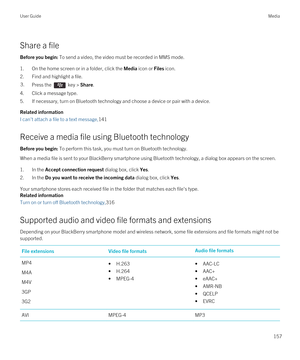 Page 157Share a file
Before you begin: To send a video, the video must be recorded in MMS mode.
1.On the home screen or in a folder, click the Media icon or Files icon.
2.Find and highlight a file.
3.Press the  key > Share.
4.Click a message type.
5.If necessary, turn on Bluetooth technology and choose a device or pair with a device.
Related information
I can't attach a file to a text message,141
Receive a media file using Bluetooth technology
Before you begin: To perform this task, you must turn on...