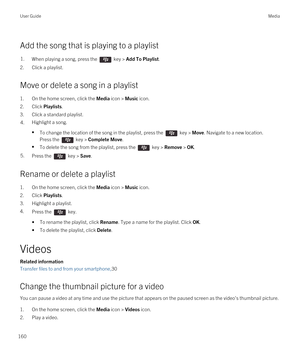 Page 160Add the song that is playing to a playlist
1.When playing a song, press the  key > Add To Playlist. 
2.Click a playlist.
Move or delete a song in a playlist
1.On the home screen, click the Media icon > Music icon.
2.Click Playlists.
3.Click a standard playlist.
4.Highlight a song.
•To change the location of the song in the playlist, press the  key > Move. Navigate to a new location. 
Press the 
 key > Complete Move.
•To delete the song from the playlist, press the  key > Remove > OK.
5.Press the  key >...