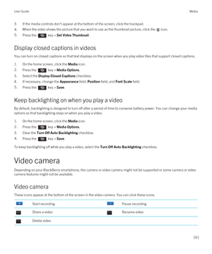 Page 1613.If the media controls don't appear at the bottom of the screen, click the trackpad.4.When the video shows the picture that you want to use as the thumbnail picture, click the  icon. 5.Press the  key > Set Video Thumbnail. 
Display closed captions in videos
You can turn on closed captions so that text displays on the screen when you play video files that support closed captions.
1.On the home screen, click the Media icon.
2.Press the  key > Media Options. 
3.Select the Display Closed Captions...