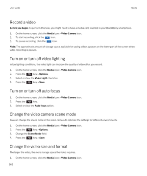 Page 162Record a video
Before you begin: To perform this task, you might need to have a media card inserted in your BlackBerry smartphone.
1.On the home screen, click the Media icon > Video Camera icon.
2.To start recording, click the  icon.3.To pause recording, click the  icon.Note: The approximate amount of storage space available for saving videos appears on the lower part of the screen when 
video recording is paused.
Turn on or turn off video lighting
In low lighting conditions, the video light can improve...