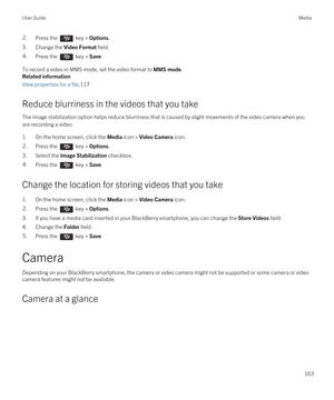 Page 1632.Press the  key > Options. 
3.Change the Video Format field.
4.Press the  key > Save. 
To record a video in MMS mode, set the video format to MMS mode.
Related information
View properties for a file,117
Reduce blurriness in the videos that you take
The image stabilization option helps reduce blurriness that is caused by slight movements of the video camera when you are recording a video.
1.On the home screen, click the Media icon > Video Camera icon.
2.Press the  key > Options. 
3.Select the Image...