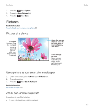 Page 1672.Press the  key > Options. 
3.Change the Store Pictures field.
4.Press the  key > Save. 
Pictures
Related information
Transfer files to and from your smartphone,30
Pictures at a glance
 
 
Use a picture as your smartphone wallpaper
1.On the home screen, click the Media icon > Pictures icon.
2.Browse to a picture.
3.Press the  key > Set As Wallpaper. 
Related information
My display changed,262
Zoom, pan, or rotate a picture
In a picture, do one of the following:
•To zoom in to the picture, click the...