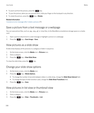 Page 168• To zoom out from the picture, press the  key.
•To pan the picture, when you are zoomed into it, slide your finger on the trackpad in any direction. 
• To rotate the picture, press the  key > Rotate.
Related information
I receive an error message after I rotate a picture,175
Save a picture from a text message or a webpage
You can save picture files, such as .jpg, .png, .gif, or .bmp files, to the BlackBerry smartphone storage space or a media 
card.
1.Open a picture attachment in a text message or...