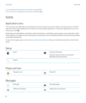 Page 18Turn on flashing LED notification for wireless coverage,259
Turn off or turn on the Bluetooth connection notification,324
Icons
Application icons
You can access your applications by clicking the icons on the home screen and in folders on the home screen. The initial view of the home screen displays icons for only some of the available applications. To view more application icons on the 
home screen, click 
All.
Depending on your BlackBerry smartphone model, administrator, and wireless service provider,...