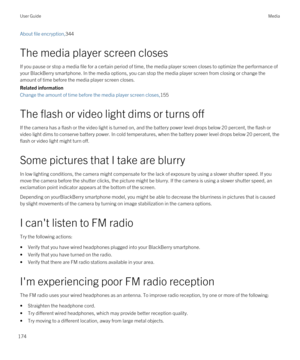 Page 174About file encryption,344
The media player screen closes
If you pause or stop a media file for a certain period of time, the media player screen closes to optimize the performance of your 
BlackBerry smartphone. In the media options, you can stop the media player screen from closing or change the 
amount of time before the media player screen closes.
Related information
Change the amount of time before the media player screen closes,155
The flash or video light dims or turns off
If the camera has a flash...