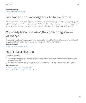 Page 175Related information
Turn on or turn off FM radio,169
I receive an error message after I rotate a picture
Every time you rotate a picture, your BlackBerry smartphone automatically tries to save the picture's new direction. You 
might receive an error message if the picture is copyright protected, over a certain file size, or isn't in a JPG or PNG format.\
 
If the picture isn't copyright protected and if you have a third-party image editing application, you might be able to reduce  the size of...