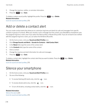 Page 1785.Change the ring tone, notifier, or reminder information.6.Press the  key > Save. 
To delete a custom sound profile, highlight the profile. Press the  key > Delete.
Related information
Icons for sound and alert profiles,176
Add or delete a contact alert
You can create contact alerts that allow you to customize ring tones and alerts for calls and messages from specific contacts or groups of contacts. When you receive a call or message from the contact, your 
BlackBerry smartphone uses 
the assigned ring...