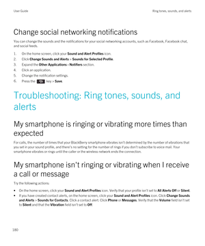 Page 180Change social networking notifications
You can change the sounds and the notifications for your social networking accounts, such as Facebook, Facebook chat, 
and social feeds.
1.On the home screen, click your Sound and Alert Profiles icon.
2.Click Change Sounds and Alerts > Sounds for Selected Profile.
3.Expand the Other Applications - Notifiers section.
4.Click an application.
5.Change the notification settings.
6.Press the  key > Save.
Troubleshooting: Ring tones, sounds, and 
alerts
My smartphone is...