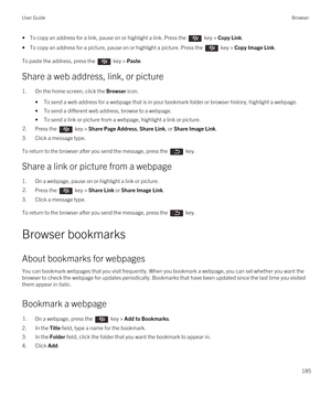 Page 185• To copy an address for a link, pause on or highlight a link. Press the  key > Copy Link.
• To copy an address for a picture, pause on or highlight a picture. Press the  key > Copy Image Link.
To paste the address, press the  key > Paste.
Share a web address, link, or picture
1.On the home screen, click the Browser icon.
•To send a web address for a webpage that is in your bookmark folder or browser history, highlight a webpage.
•To send a different web address, browse to a webpage.
•To send a link or...