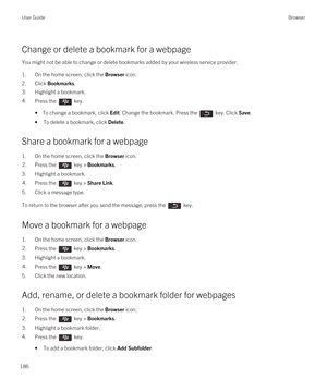 Page 186Change or delete a bookmark for a webpage
You might not be able to change or delete bookmarks added by your wireless service provider.
1.On the home screen, click the Browser icon.
2.Click Bookmarks.
3.Highlight a bookmark.
4.Press the  key.
• To change a bookmark, click Edit. Change the bookmark. Press the  key. Click Save.
•To delete a bookmark, click Delete.
Share a bookmark for a webpage
1.On the home screen, click the Browser icon.
2.Press the  key > Bookmarks.
3.Highlight a bookmark.
4.Press the...
