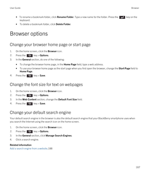 Page 187• To rename a bookmark folder, click Rename Folder. Type a new name for the folder. Press the  key on the 
keyboard.
•To delete a bookmark folder, click Delete Folder.
Browser options
Change your browser home page or start page
1.On the home screen, click the Browser icon.
2.Press the  key > Options.
3.In the General section, do one of the following:
•To change the browser home page, in the Home Page field, type a web address.
•To use your browser home page as the start page when you first open the...