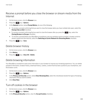 Page 189Receive a prompt before you close the browser or stream media from the 
Internet
1.On the home screen, click the Browser icon.
2.Press the  key > Options. 
3.In the General section, below Prompt Before, do one of the following:
•To receive a prompt confirming that you want to close the browser when you have multiple tabs open, select the 
Closing Tabs on Exit checkbox.
• To receive a prompt confirming that you want to close the browser after you press the  key, select the 
Closing Browser on Escape...