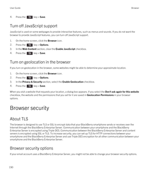 Page 1904.Press the  key > Save.
Turn off JavaScript support
JavaScript is used on some webpages to provide interactive features, such as menus and sounds. If you do not want the browser to provide JavaScript features, you can turn off JavaScript support.
1.On the home screen, click the Browser icon.
2.Press the  key > Options. 
3.In the Web Content section, clear the Enable JavaScript checkbox.
4.Press the  key > Save. 
Turn on geolocation in the browser
If you turn on geolocation in the browser, some websites...