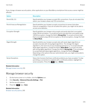 Page 191If you change a browser security option, other applications on your BlackBerry smartphone that access a server might be 
affected.OptionDescriptionPermit SSL 3.0Specify whether your browser accepts SSL connections. If you do not select this  option, your browser allows only TLS connections.Permit Insecure RenegotiationSpecify whether your browser accepts connections to servers that allow  insecure renegotation. If you do not select this option, you might not be able to access some websites.Encryption...