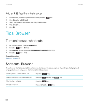 Page 194Add an RSS feed from the browser
1.In the browser, on a webpage with an RSS feed, press the  key. 
2.Click Subscribe to RSS Feed.
3.Select the checkbox beside each feed that you want to add.
4.Click Subscribe.
5.Click OK.
Tips: Browser
Turn on browser shortcuts
1.On the home screen, click the Browser icon.
2.Press the  key > Options.
3.In the General section, select the Enable Keyboard Shortcuts checkbox.
4.Press the  key > Save.
Related information
Shortcuts: Browser,57
Shortcuts: Browser
To use browser...