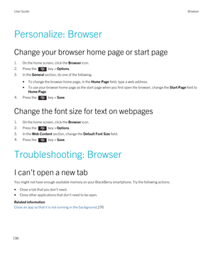 Page 196Personalize: Browser
Change your browser home page or start page
1.On the home screen, click the Browser icon.
2.Press the  key > Options.
3.In the General section, do one of the following:
•To change the browser home page, in the Home Page field, type a web address.
•To use your browser home page as the start page when you first open the browser, change the Start Page field to 
Home Page.
4.Press the  key > Save.
Change the font size for text on webpages
1.On the home screen, click the Browser icon....