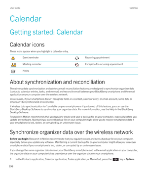 Page 198Calendar
Getting started: Calendar
Calendar icons
These icons appear when you highlight a calendar entry.
Event reminderRecurring appointmentMeeting reminderException for recurring appointmentNotes
About synchronization and reconciliation
The wireless data synchronization and wireless email reconciliation features are designed to synchronize organizer data 
(contacts, calendar entries, tasks, and memos) and reconcile email between your 
BlackBerry smartphone and the email 
application on your computer...