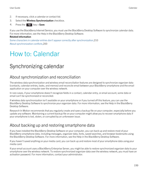 Page 1992.If necessary, click a calendar or contact list.
3.Select the Wireless Synchronization checkbox.
4.Press the  key > Save. 
If you use the BlackBerry Internet Service, you must use the BlackBerry Desktop Software to synchronize calendar data. 
For more information, see the Help in the 
BlackBerry Desktop Software.
Related information
Some characters in calendar entries don't appear correctly after synchronization,210
About synchronization conflicts,200
How to: Calendar
Synchronizing calendar
About...