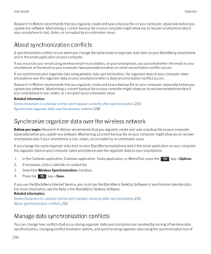 Page 200Research In Motion recommends that you regularly create and save a backup file on your computer, especially before you update any software. Maintaining a current backup file on your computer might allow you to recover smartphone data if 
your smartphone is lost, stolen, or corrupted by an unforeseen issue.
About synchronization conflicts
A synchronization conflict occurs when you change the same email or organizer data item on your BlackBerry smartphone 
and in the email application on your computer.
If...