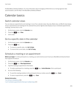 Page 201the BlackBerry Desktop Software. For more information about managing conflicts that occur during organizer data 
synchronization, see the Help in the 
BlackBerry Desktop Software.
Calendar basics
Switch calendar views
You can view your appointments and meetings in one of four calendar views. Day view, Week view, and Month view display 
all your appointments and meetings for the selected time period. Agenda view displays all your scheduled appointments, 
meetings, and free time in a list.
1.On the home...