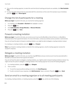 Page 204•If you are the meeting organizer, to select the next time that all meeting participants are available, click Next Available 
Time
.
• To view a list of the statuses that are associated with the colored bars on the screen (for example, busy or tentative), 
press the 
 key > Show Legend.
Change the list of participants for a meeting
Before you begin: To perform this task, you must be the meeting organizer.
1.In a meeting, in the Accepted or Declined field, highlight a contact.
2.Press the  key.
3.Click...