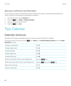 Page 208Save your conference call information
You can save your conference call information so that it is added to the conference call fields automatically when you create a conference call meeting from your 
BlackBerry smartphone.
1.On the home screen, click the Calendar icon.
2.Press the  key > Options > Conference Calling.
3.Type your conference call information.
4.Press the  key > Save.
Tips: Calendar
Calendar shortcuts
Depending on the typing input language that you are using, some shortcuts might not be...